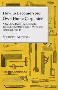 How to Become Your Own Home Carpenter - A Guide to Basic Tools, Simple Tasks, Elementary Cabinet Work and Finishing Woods - Various