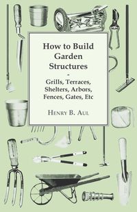 How to Build Garden Structures - Grills, Terraces, Shelters, Arbors, Fences, Gates, Etc - Aul Henry B.