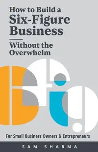 How to Build a Six-Figure Business  Without the Overwhelm - SAM SHARMA