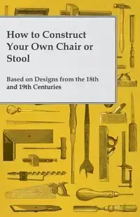 How to Construct Your Own Chair or Stool Based on Designs from the 18th and 19th Centuries - Anon