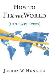 How to Fix the World (in 3 Easy Steps) - Joshua W. Hunking