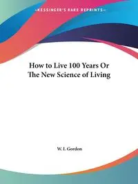 How to Live 100 Years Or The New Science of Living - Gordon W. I.