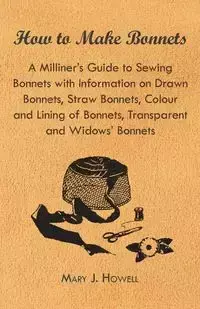 How to Make Bonnets - A Milliner's Guide to Sewing Bonnets with Information on Drawn Bonnets, Straw Bonnets, Colour and Lining of Bonnets, Transparent - Mary J. Howell