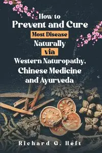 How to Prevent and Cure Most Disease Naturally via Western Naturopathy, Chinese Medicine and Ayurveda - Richard Heft  G.