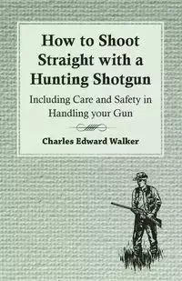 How to Shoot Straight with a Hunting Shotgun - Including Care and Safety in Handling Your Gun - Walker Charles Edward