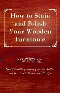 How to Stain and Polish Your Wooden Furniture - French Polishing, Staining, Waxing, Oiling and How to Fix Faults and Mistakes - Anon