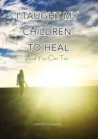 I Taught My Children How to Heal and You Can Too - Allen Carrington