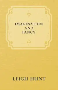 Imagination and Fancy; Or, Selections from the English Poets Illustrative of Those First Requisites of Their Art, with Markings of the Best Passages, Critical Notices of the Writers, and an Essay in Answer to the Question, "What is Poetry?" - Leigh Hunt