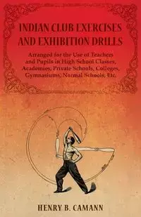 Indian Club Exercises and Exhibition Drills - Arranged for the Use of Teachers and Pupils in High School Classes, Academies, Private Schools, Colleges, Gymnasiums, Normal Schools, Etc. - B. Henry Camann