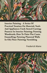 Interior Painting - A Series of Practical Treatises on Material; Tools and Appliances Used; Stencil Cutting; Pounces in Interior Painting; Painting Wo - Maire Frederick