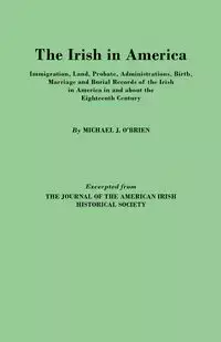 Irish in America. Immigration, Land, Probate, Administrations, Birth, Marriage and Burial Records of the Irish in America in and about the Eightee - Michael J. O'Brien