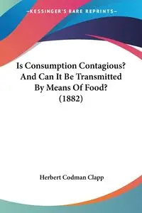 Is Consumption Contagious? And Can It Be Transmitted By Means Of Food? (1882) - Herbert Clapp Codman