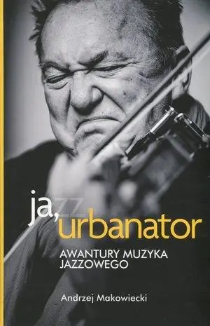 Ja, urbanator. Awantury muzyka jazzowego - Andrzej Makowiecki