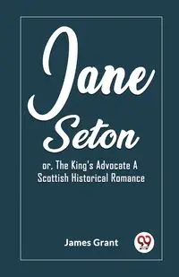 Jane Seton or, The King's Advocate A Scottish Historical Romance - Grant James