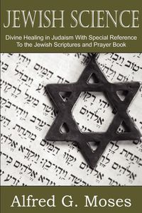 Jewish Science, Divine Healing in Judaism with Special Reference to the Jewish Scriptures and Prayer Book - Moses Alfred