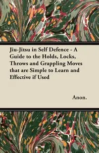 Jiu-Jitsu in Self Defence - A Guide to the Holds, Locks, Throws and Grappling Moves That Are Simple to Learn and Effective If Used - Anon