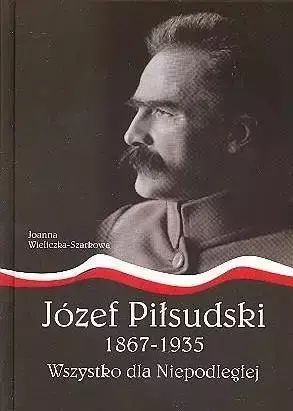 Józef Piłsudski1867-1935.Wszystko dla Niepodległej - Joanna Wieliczka-Szarkowa