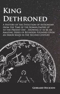 Kings Dethroned - A History of the Evolution of Astronomy from the Time of the Roman Empire up to the Present Day;Showing it to be an Amazing Series of Blunders Founded Upon an Error Made in the Second Century - Hickson Gerrard