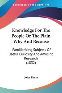 Knowledge For The People Or The Plain Why And Because - John Timbs