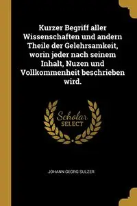 Kurzer Begriff aller Wissenschaften und andern Theile der Gelehrsamkeit, worin jeder nach seinem Inhalt, Nuzen und Vollkommenheit beschrieben wird. - Sulzer Johann Georg