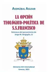 LA OPCIÓN TEOLÓGICO-POLÍTICA DE S.S. FRANCISCO. Relectura del pensamiento de Jorge  M. Bergoglio S.J. - AGUIAR Asdrúbal