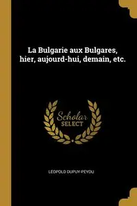 La Bulgarie aux Bulgares, hier, aujourd-hui, demain, etc. - Dupuy-peyou Léopold