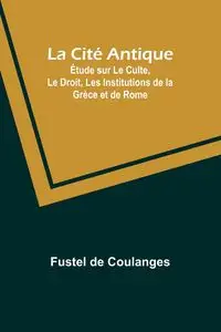 La Cité Antique; Étude sur Le Culte, Le Droit, Les Institutions de la Grèce et de Rome - Coulanges Fustel de