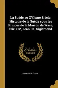 La Suède au XVÌeme Siècle. Histoire de la Suède sous les Princes de la Maison de Wasa, Eric XIV, Jean III., Sigismond. - Armand Flaux de