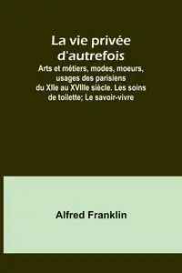 La vie privée d'autrefois; Arts et métiers, modes, moeurs, usages des parisiens du XIIe au XVIIIe siècle. Les soins de toilette; Le savoir-vivre - Franklin Alfred