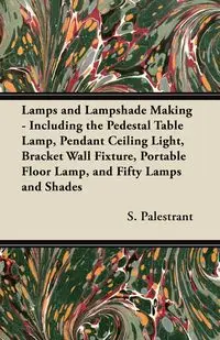 Lamps and Lampshade Making - Including the Pedestal Table Lamp, Pendant Ceiling Light, Bracket Wall Fixture, Portable Floor Lamp, and Fifty Lamps and Shades - Palestrant S.