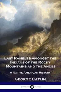 Last Rambles Amongst the Indians of the Rocky Mountains and the Andes - George Catlin