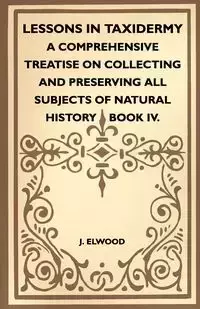 Lessons In Taxidermy - A Comprehensive Treatise On Collecting And Preserving All Subjects Of Natural History - Book IV. - Elwood J.