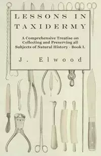 Lessons in Taxidermy - A Comprehensive Treatise on Collecting and Preserving All Subjects of Natural History - Book I. - Elwood J.