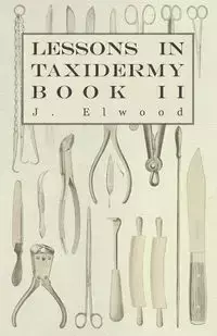 Lessons in Taxidermy - A Comprehensive Treatise on Collecting and Preserving all Subjects of Natural History - Book II. - Elwood J.