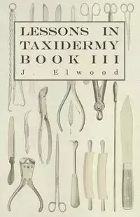 Lessons in Taxidermy - A Comprehensive Treatise on Collecting and Preserving all Subjects of Natural History - Book III. - Elwood J.