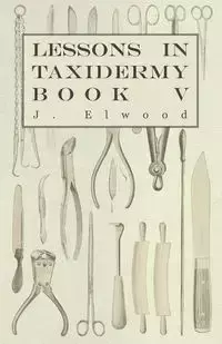 Lessons in Taxidermy - A Comprehensive Treatise on Collecting and Preserving all Subjects of Natural History - Book V. - Elwood J.