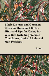 Likely Diseases and Common Cures for Household Birds - Hints and Tips for Caring for your Bird Including Stomach Complaints, Broken Limbs and Skin Problems - Anon.