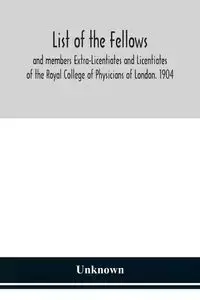 List of the fellows and members Extra-Licentiates and Licentiates of the Royal College of Physicians of London. 1904 - Unknown