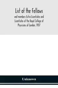 List of the fellows and members Extra-Licentiates and Licentiates of the Royal College of Physicians of London. 1907 - Unknown