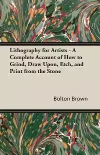 Lithography for Artists - A Complete Account of How to Grind, Draw Upon, Etch, and Print from the Stone - Brown Bolton