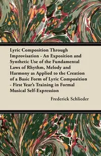 Lyric Composition Through Improvisation - An Exposition and Synthetic Use of the Fundamental Laws of Rhythm, Melody and Harmony as Applied to the Creation of a Basic Form of Lyric Composition - First Year's Training in Formal Musical Self-Expression - Fre