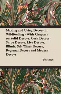 Making and Using Decoys in Wildfowling - With Chapters on Solid Decoys, Cork Decoys, Snipe Decoys, Live Decoys, Blinds, Salt Water Decoys, Regional de - Various