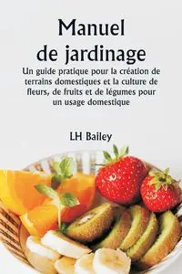 Manuel de jardinage  Un guide pratique pour la création de terrains domestiques et la culture de fleurs, de fruits et de légumes pour un usage domestique - Bailey LH