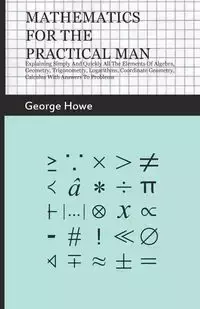 Mathematics For The Practical Man - Explaining Simply And Quickly All The Elements Of Algebra, Geometry, Trigonometry, Logarithms, Coordinate Geometry, Calculus With Answers To Problems - George Howe