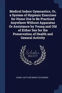 Medical Indoor Gymnastics, Or, a System of Hygienic Exercises for Home Use to Be Practiced Anywhere Without Apparatus Or Assistance by Young and Old of Either Sex for the Preservation of Health and General Activity - Daniel Schreber Gottlieb Moritz