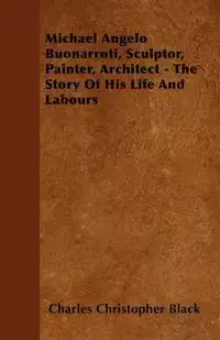 Michael Angelo Buonarroti, Sculptor, Painter, Architect - The Story Of His Life And Labours - Charles Christopher Black