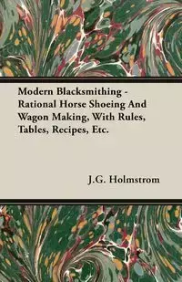 Modern Blacksmithing - Rational Horse Shoeing and Wagon Making, with Rules, Tables, Recipes, Etc. - Holmstrom J. G.