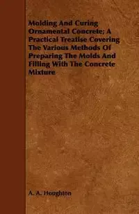 Molding and Curing Ornamental Concrete; A Practical Treatise Covering the Various Methods of Preparing the Molds and Filling with the Concrete Mixture - Houghton A. A.