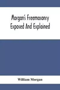 Morgan'S Freemasonry Exposed And Explained; Showing The Origin, History And Nature Of Masonry, Its Effects On The Government, And The Christian Religion And Containing A Key To All The Degrees Of Freemasonry, Giving A Clear And Correct View Of The Manner 