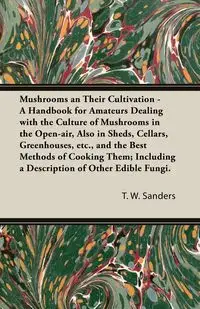 Mushrooms and Their Cultivation - A Handbook for Amateurs Dealing with the Culture of Mushrooms in the Open-Air, Also in Sheds, Cellars, Greenhouses, E - Sanders T. W.